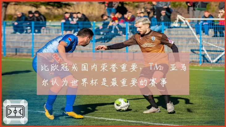 比欧冠或国内荣誉重要,TA:亚马尔认为世界杯是最重要的赛事