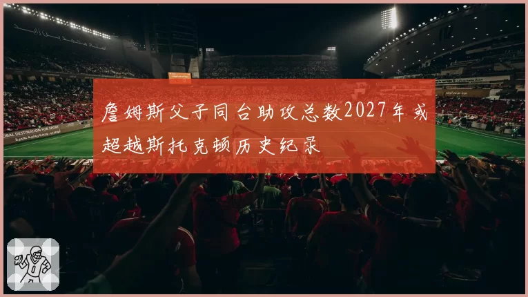 詹姆斯父子同台助攻总数2027年或超越斯托克顿历史纪录