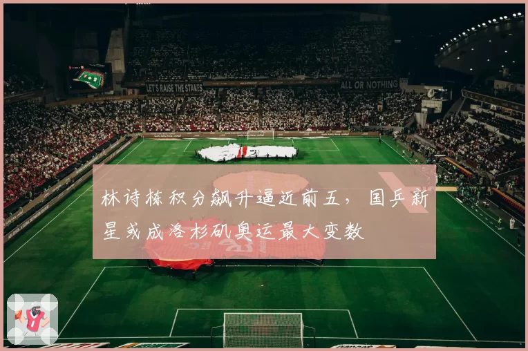 林诗栋积分飙升逼近前五,国乒新星或成洛杉矶奥运最大变数