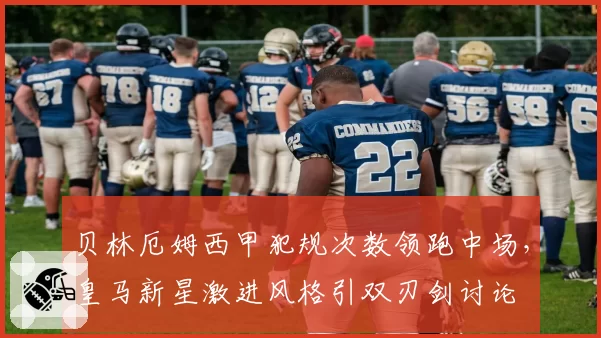 贝林厄姆西甲犯规次数领跑中场，皇马新星激进风格引双刃剑讨论