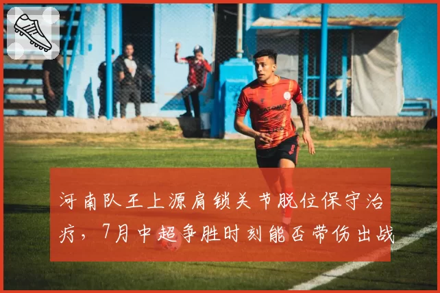 河南队王上源肩锁关节脱位保守治疗,7月中超争胜时刻能否带伤出战