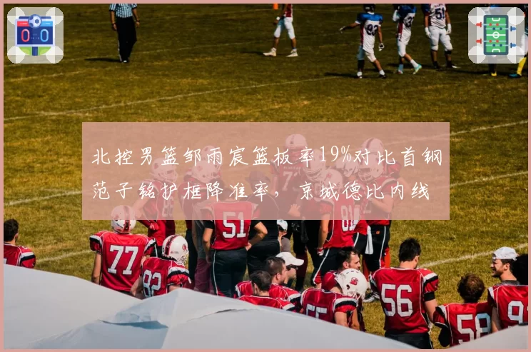 北控男篮邹雨宸篮板率19%对比首钢范子铭护框降准率,京城德比内线差距
