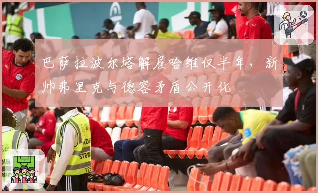 巴萨拉波尔塔解雇哈维仅半年，新帅弗里克与德容矛盾公开化
