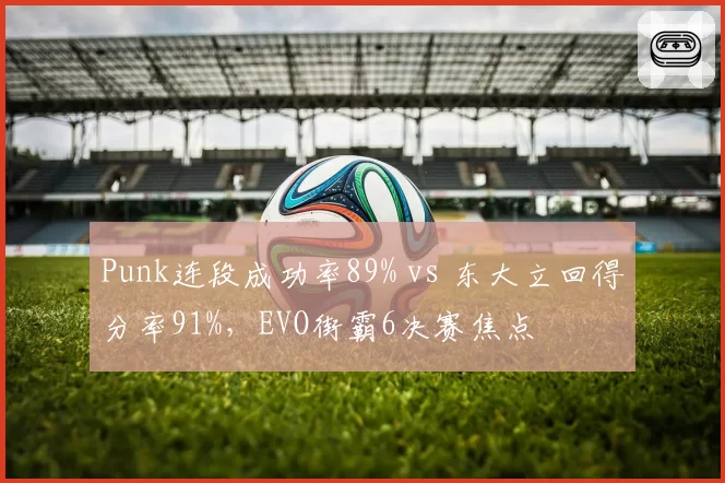 Punk连段成功率89% vs 东大立回得分率91%，EVO街霸6决赛焦点