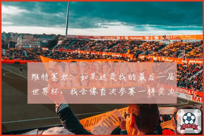维特塞尔:如果这是我的最后一届世界杯,我会像首次参赛一样卖力