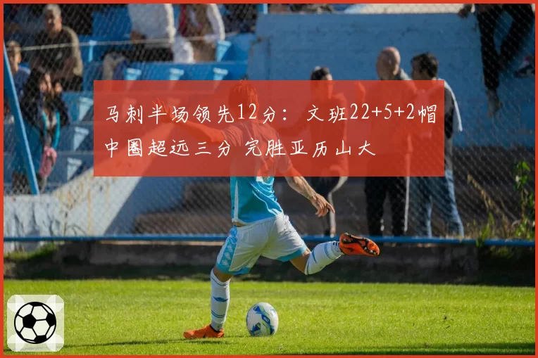 马刺半场领先12分:文班22+5+2帽中圈超远三分 完胜亚历山大