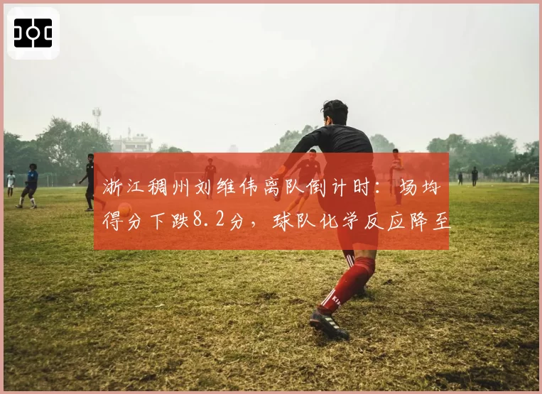 浙江稠州刘维伟离队倒计时:场均得分下跌8.2分,球队化学反应降至冰点