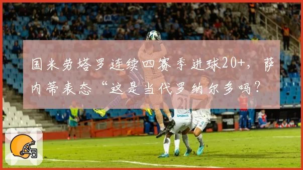 国米劳塔罗连续四赛季进球20+,萨内蒂表态“这是当代罗纳尔多吗?”