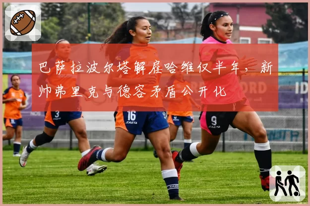 巴萨拉波尔塔解雇哈维仅半年，新帅弗里克与德容矛盾公开化