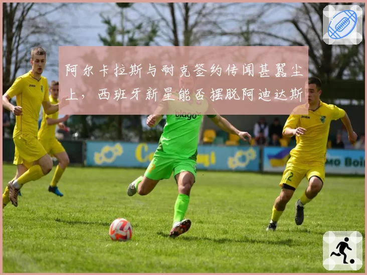 阿尔卡拉斯与耐克签约传闻甚嚣尘上，西班牙新星能否摆脱阿迪达斯束缚？