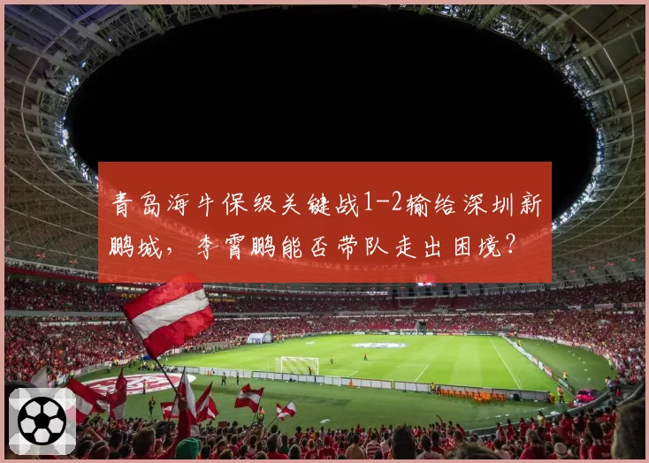 青岛海牛保级关键战1-2输给深圳新鹏城,李霄鹏能否带队走出困境?
