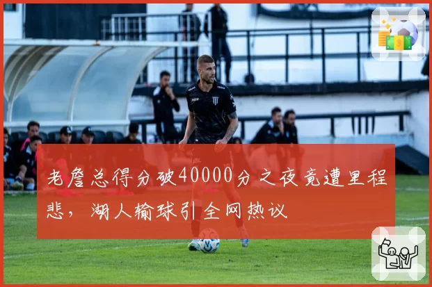 老詹总得分破40000分之夜竟遭里程悲，湖人输球引全网热议