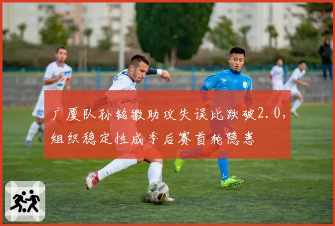 广厦队孙铭徽助攻失误比跌破2.0，组织稳定性成季后赛首轮隐患