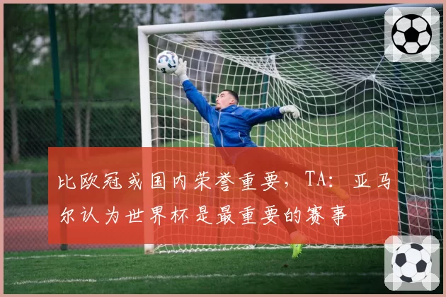 比欧冠或国内荣誉重要,TA:亚马尔认为世界杯是最重要的赛事