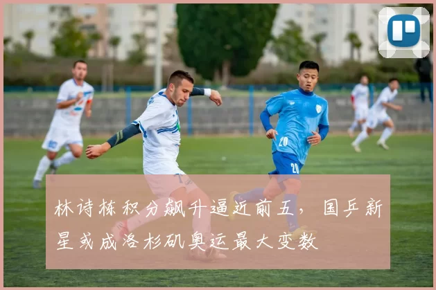 林诗栋积分飙升逼近前五,国乒新星或成洛杉矶奥运最大变数