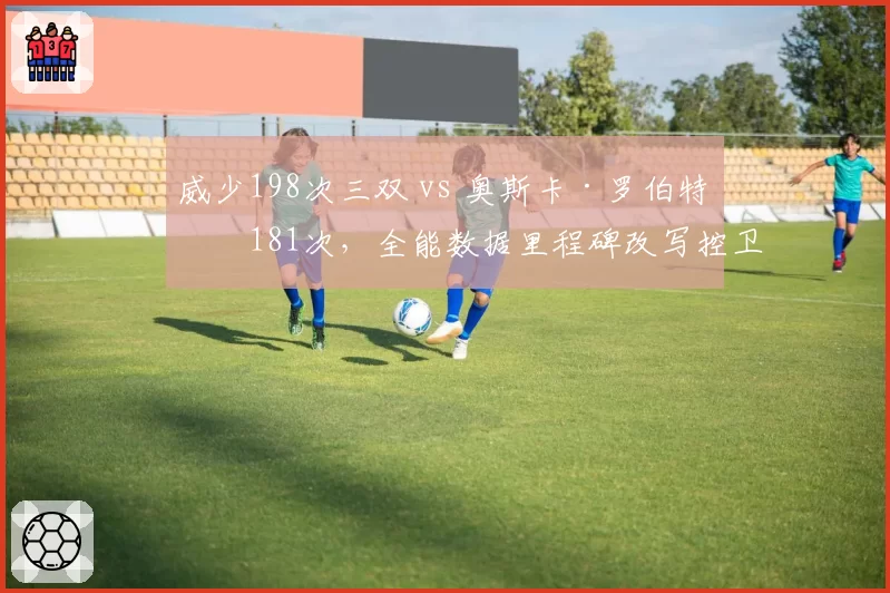 威少198次三双 vs 奥斯卡·罗伯特森181次,全能数据里程碑改写控卫定义