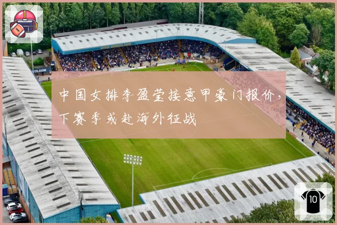 中国女排李盈莹接意甲豪门报价，下赛季或赴海外征战