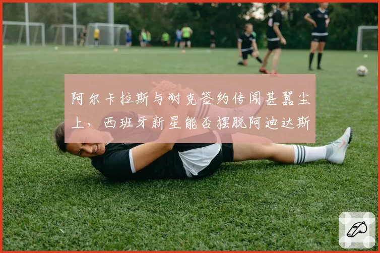 阿尔卡拉斯与耐克签约传闻甚嚣尘上，西班牙新星能否摆脱阿迪达斯束缚？