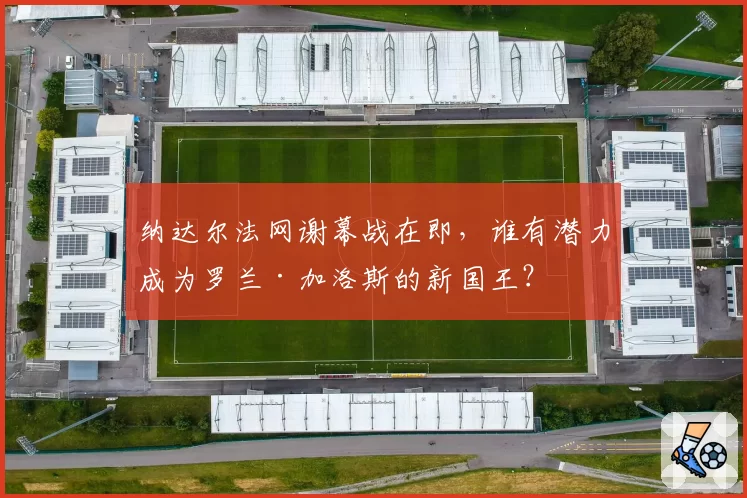 纳达尔法网谢幕战在即，谁有潜力成为罗兰·加洛斯的新国王？