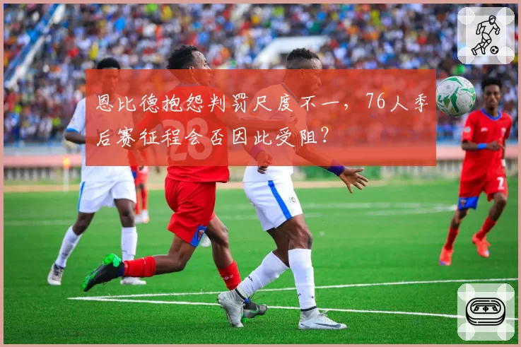 恩比德抱怨判罚尺度不一,76人季后赛征程会否因此受阻?