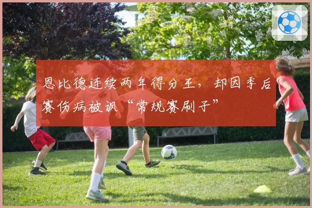 恩比德连续两年得分王，却因季后赛伤病被讽“常规赛刷子”
