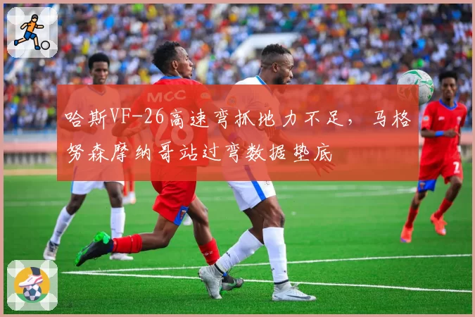 哈斯VF-26高速弯抓地力不足，马格努森摩纳哥站过弯数据垫底