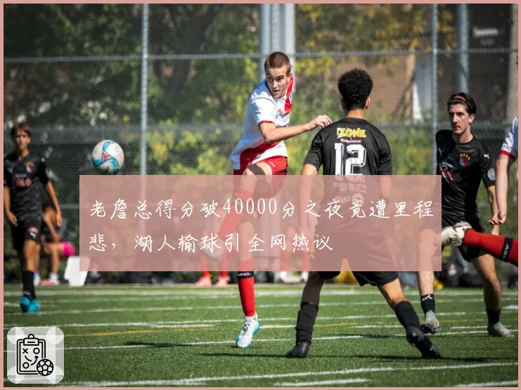 老詹总得分破40000分之夜竟遭里程悲，湖人输球引全网热议