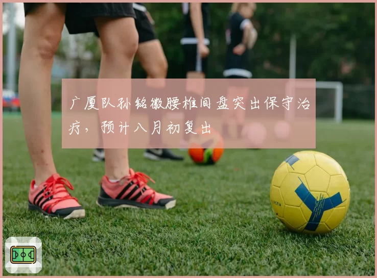 广厦队孙铭徽腰椎间盘突出保守治疗，预计八月初复出
