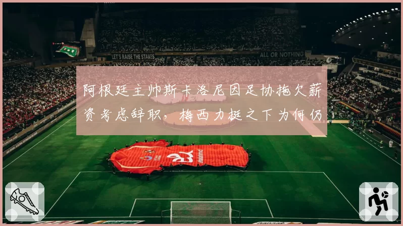 阿根廷主帅斯卡洛尼因足协拖欠薪资考虑辞职，梅西力挺之下为何仍存变数？