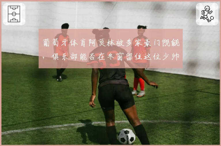 葡萄牙体育阿莫林被多家豪门觊觎，俱乐部能否在冬窗留住这位少帅？