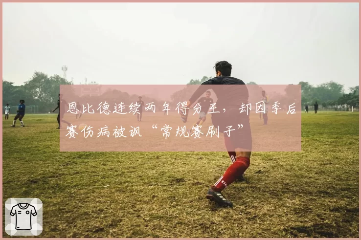 恩比德连续两年得分王，却因季后赛伤病被讽“常规赛刷子”