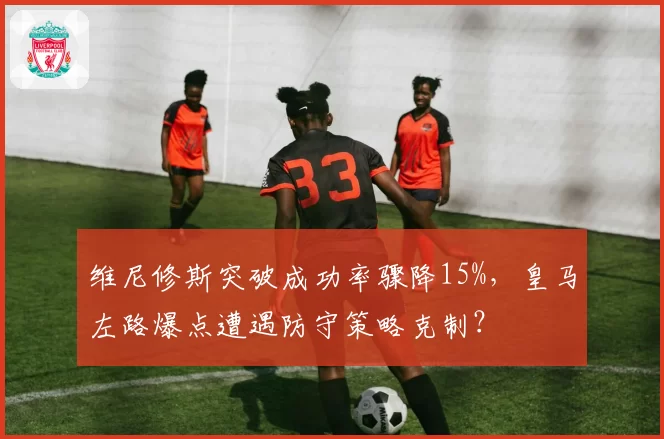 维尼修斯突破成功率骤降15%,皇马左路爆点遭遇防守策略克制?