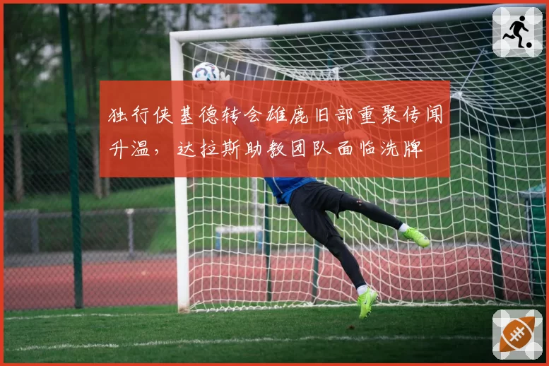 独行侠基德转会雄鹿旧部重聚传闻升温，达拉斯助教团队面临洗牌