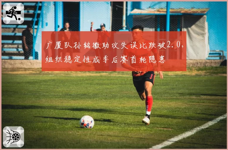 广厦队孙铭徽助攻失误比跌破2.0，组织稳定性成季后赛首轮隐患