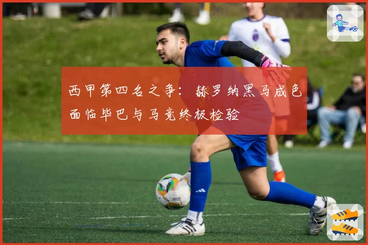 西甲第四名之争:赫罗纳黑马成色面临毕巴与马竞终极检验