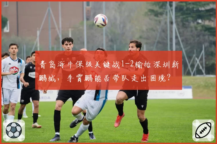 青岛海牛保级关键战1-2输给深圳新鹏城,李霄鹏能否带队走出困境?