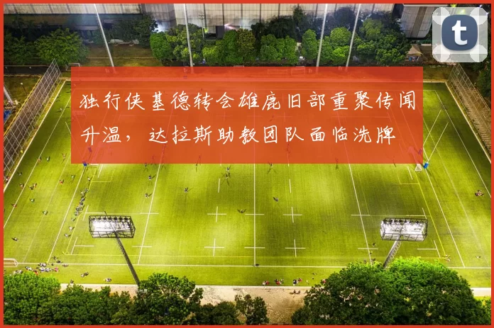 独行侠基德转会雄鹿旧部重聚传闻升温，达拉斯助教团队面临洗牌