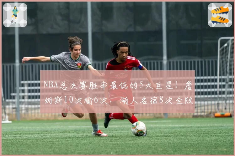 NBA总决赛胜率最低的5大巨星！詹姆斯10次输6次，湖人名宿8次全败