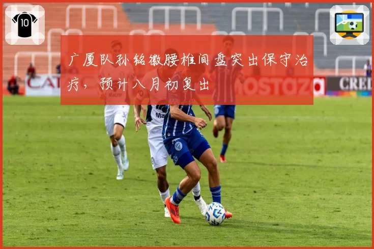 广厦队孙铭徽腰椎间盘突出保守治疗，预计八月初复出