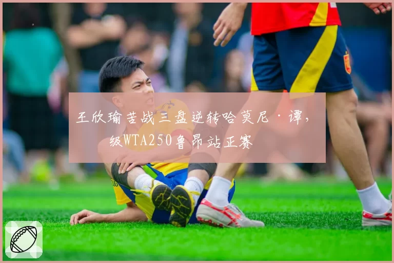 王欣瑜苦战三盘逆转哈莫尼·谭,晋级WTA250鲁昂站正赛