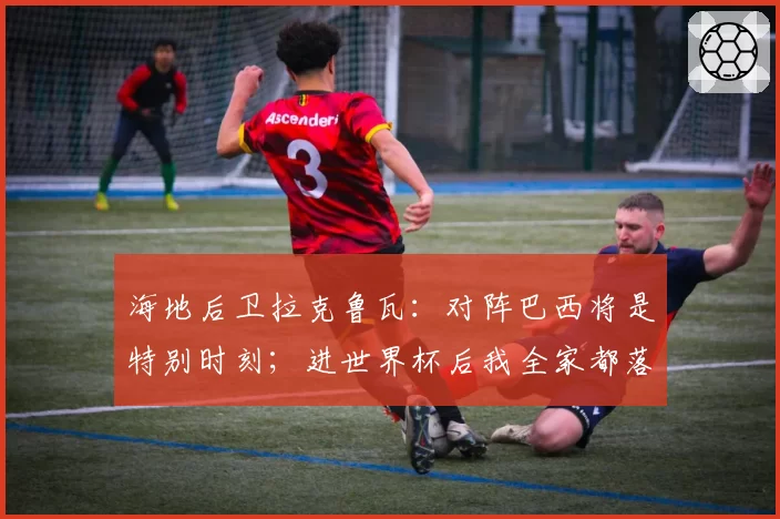 海地后卫拉克鲁瓦:对阵巴西将是特别时刻;进世界杯后我全家都落泪了