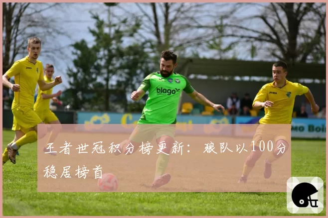 王者世冠积分榜更新：狼队以100分稳居榜首