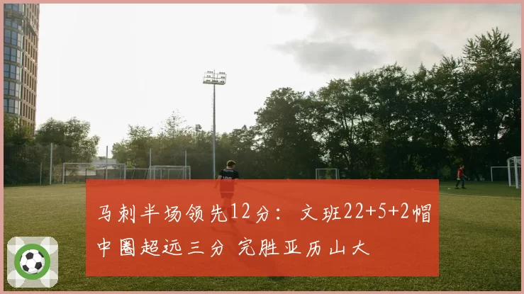马刺半场领先12分:文班22+5+2帽中圈超远三分 完胜亚历山大