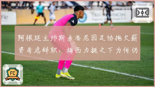 阿根廷主帅斯卡洛尼因足协拖欠薪资考虑辞职，梅西力挺之下为何仍存变数？