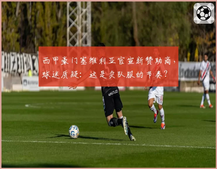 西甲豪门塞维利亚官宣新赞助商,球迷质疑:这是卖队服的节奏?